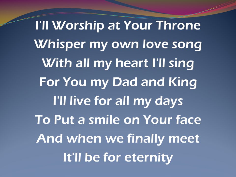 I ll Worship at Your Throne Whisper my own love song With all my heart I ll sing For You my Dad and King I ll live for all my days To Put a smile on Your face And when we finally meet It ll be for eternity