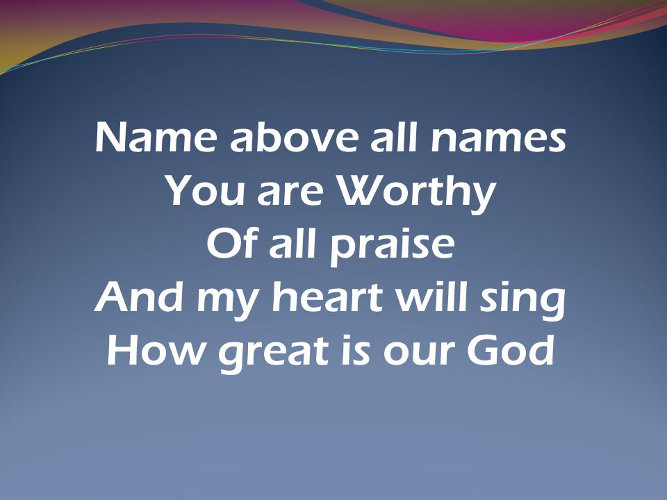 Name above all names You are Worthy Of all praise And my heart will sing How great is our God
