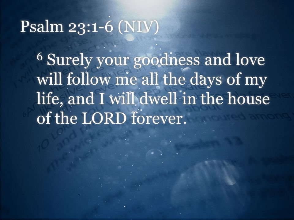 Psalm 23:1-6 (NIV) 6 Surely your goodness and love will follow me all the days of my life, and I will dwell in the house of the LORD forever.
