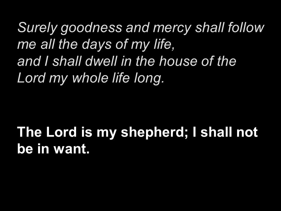 Surely goodness and mercy shall follow me all the days of my life, and I shall dwell in the house of the Lord my whole life long.