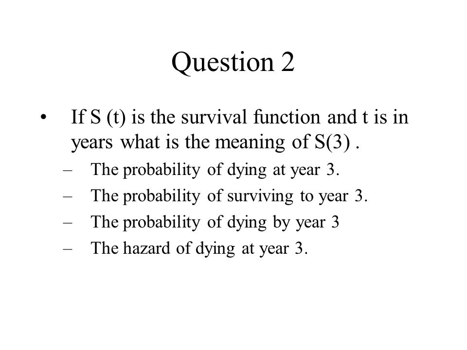 Question 2 If S (t) is the survival function and t is in years what is the meaning of S(3) . The probability of dying at year 3.