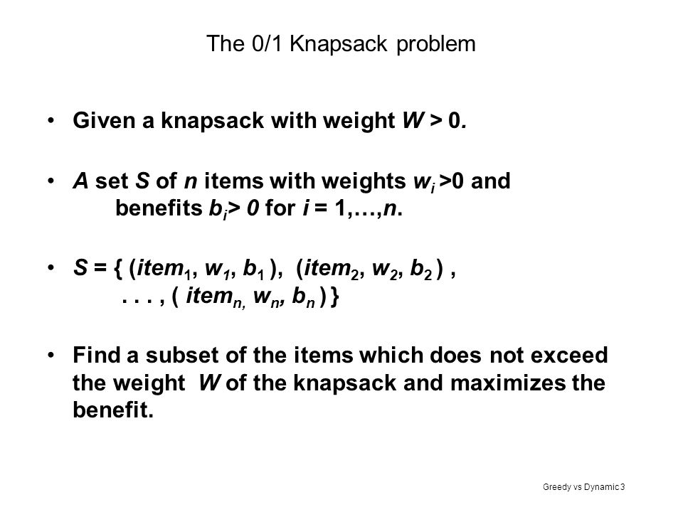 The 0/1 Knapsack problem Given a knapsack with weight W > 0. A set S of n items with weights wi >0 and benefits bi> 0 for i = 1,…,n.