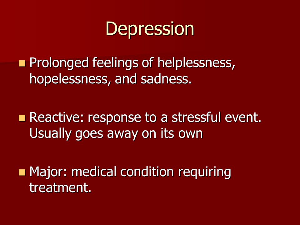 Depression Prolonged feelings of helplessness, hopelessness, and sadness. Reactive: response to a stressful event. Usually goes away on its own.