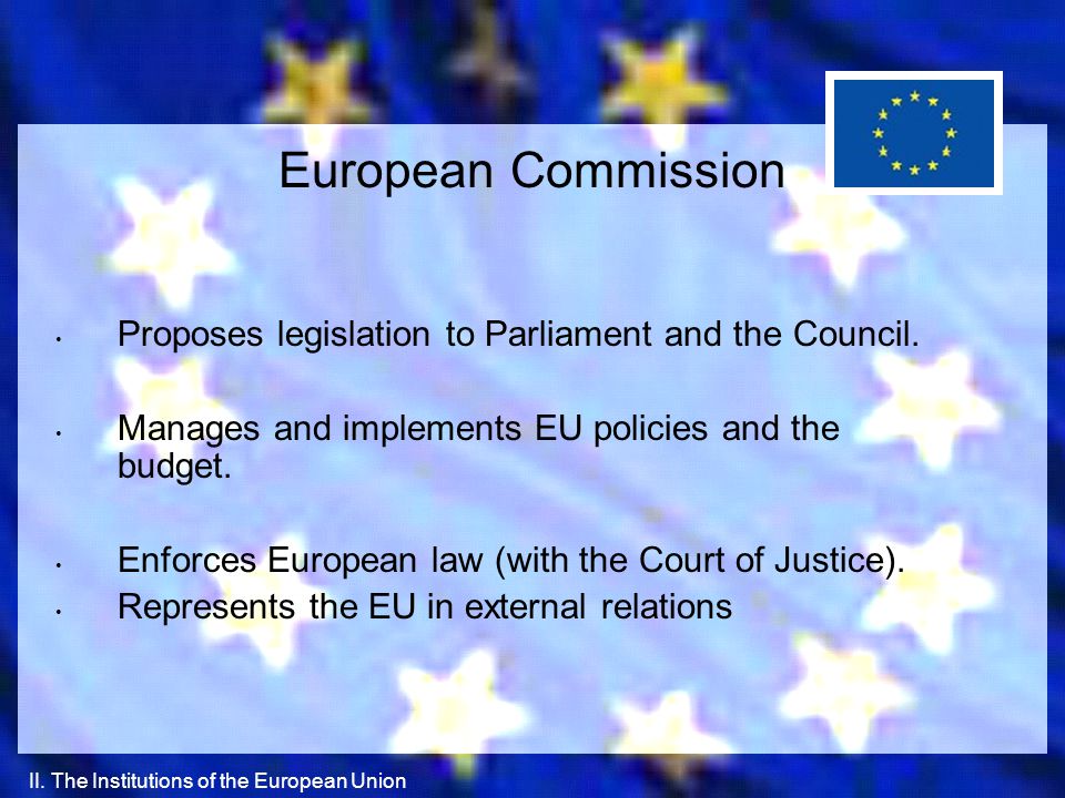 European Commission Proposes legislation to Parliament and the Council. Manages and implements EU policies and the budget.