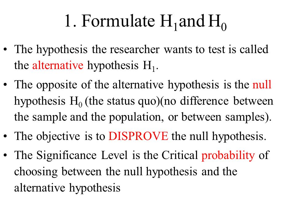 1. Formulate H1and H0 The hypothesis the researcher wants to test is called the alternative hypothesis H1.