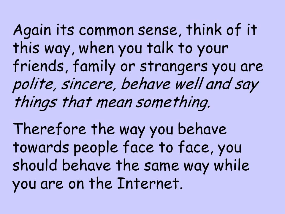 Again its common sense, think of it this way, when you talk to your friends, family or strangers you are polite, sincere, behave well and say things that mean something.
