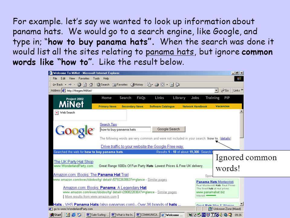 For example. let’s say we wanted to look up information about panama hats. We would go to a search engine, like Google, and type in; how to buy panama hats . When the search was done it would list all the sites relating to panama hats, but ignore common words like how to . Like the result below.