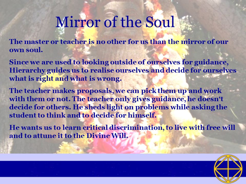 Mirror of the Soul The master or teacher is no other for us than the mirror of our own soul.