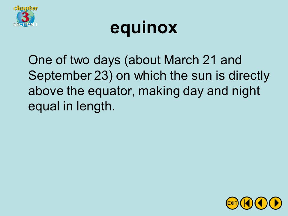 equinox One of two days (about March 21 and September 23) on which the sun is directly above the equator, making day and night equal in length.