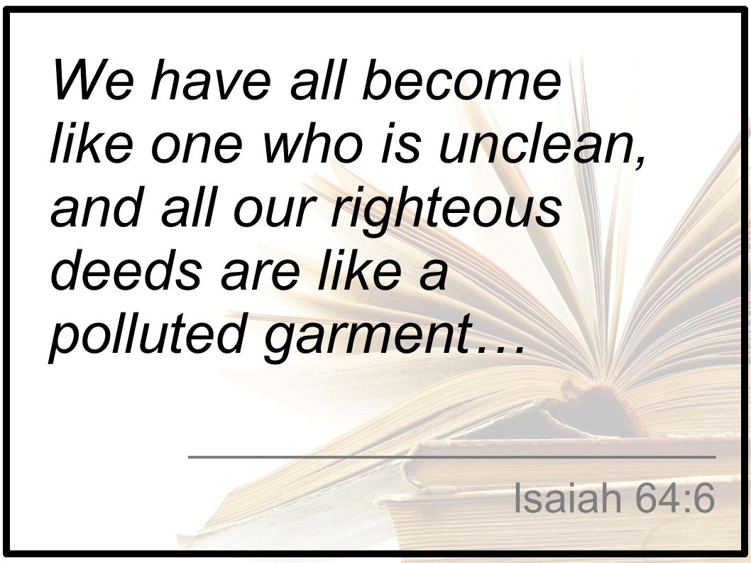 ​​​​​​​We have all become like one who is unclean, and all our righteous deeds are like a polluted garment…