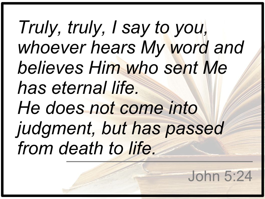 Truly, truly, I say to you, whoever hears My word and believes Him who sent Me has eternal life. He does not come into judgment, but has passed from death to life.