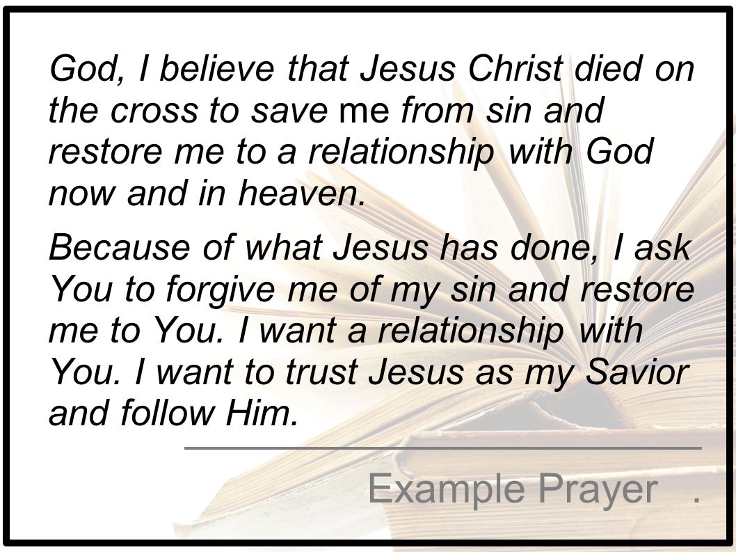 God, I believe that Jesus Christ died on the cross to save me from sin and restore me to a relationship with God now and in heaven. Because of what Jesus has done, I ask You to forgive me of my sin and restore me to You. I want a relationship with You. I want to trust Jesus as my Savior and follow Him.