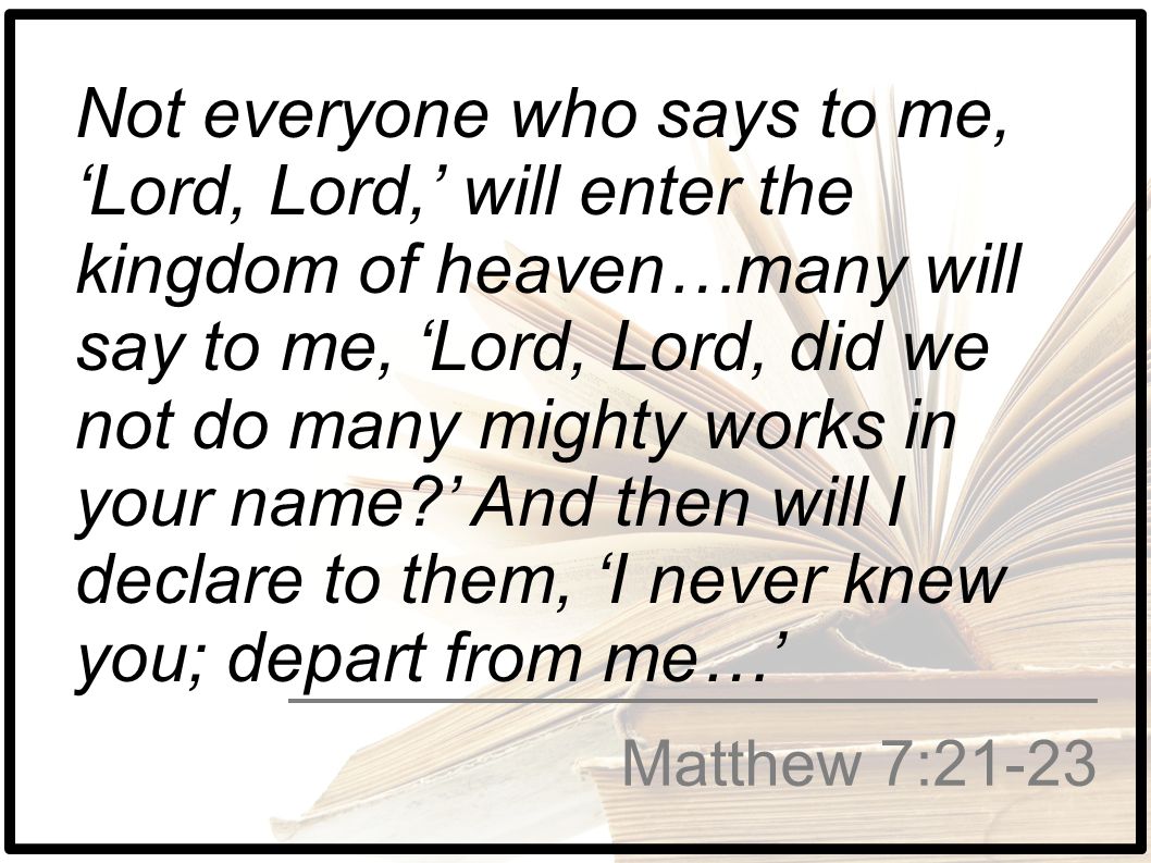 Not everyone who says to me, ‘Lord, Lord,’ will enter the kingdom of heaven…many will say to me, ‘Lord, Lord, did we not do many mighty works in your name ’ And then will I declare to them, ‘I never knew you; depart from me…’