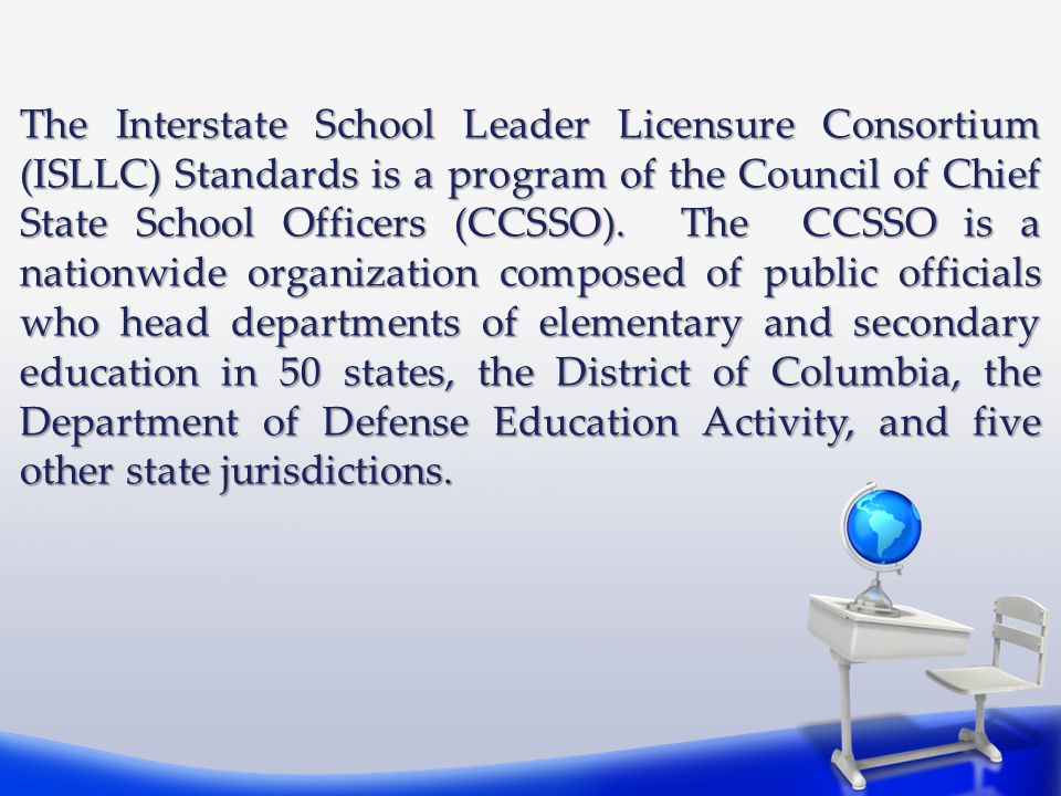 The Interstate School Leader Licensure Consortium (ISLLC) Standards is a program of the Council of Chief State School Officers (CCSSO).