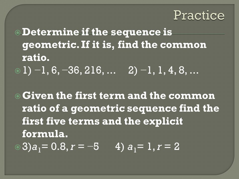 Practice Determine if the sequence is geometric. If it is, find the common ratio. 1) −1, 6, −36, 216, ... 2) −1, 1, 4, 8, ...