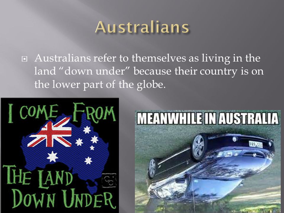 Australians Australians refer to themselves as living in the land down under because their country is on the lower part of the globe.
