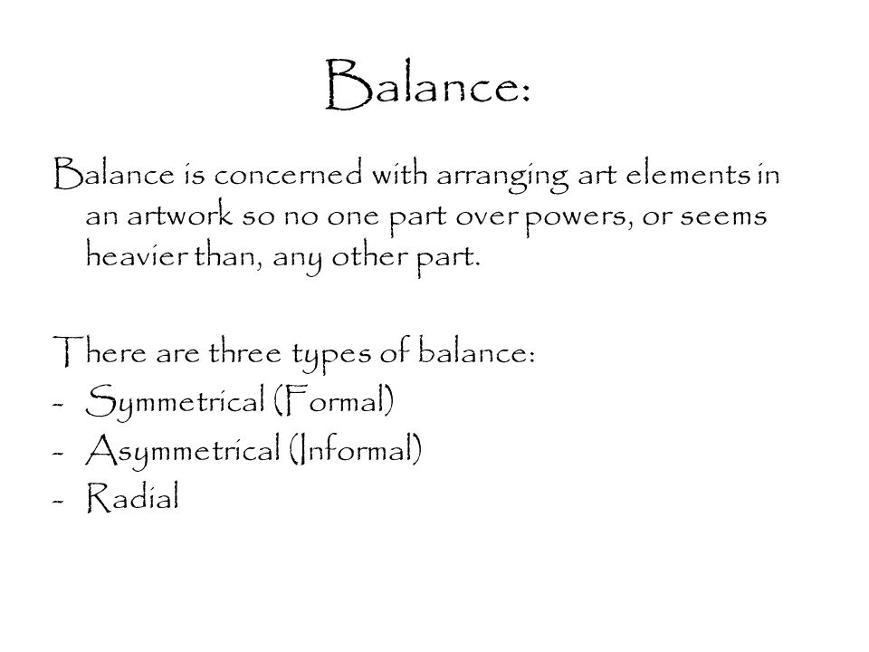 Balance: Balance is concerned with arranging art elements in an artwork so no one part over powers, or seems heavier than, any other part.