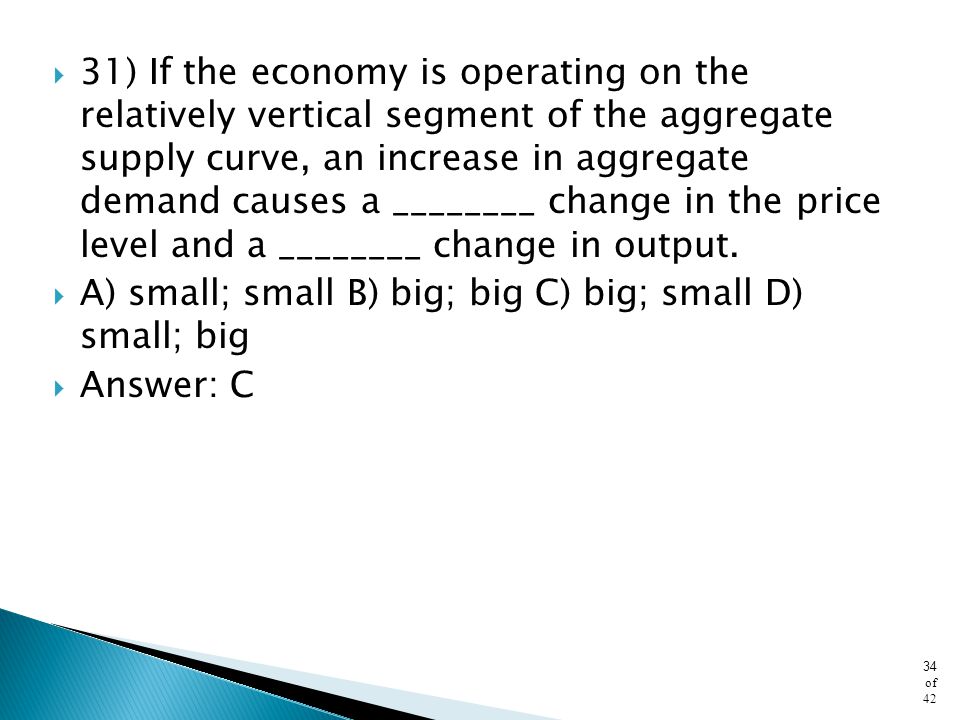 31) If the economy is operating on the relatively vertical segment of the aggregate supply curve, an increase in aggregate demand causes a ________ change in the price level and a ________ change in output.