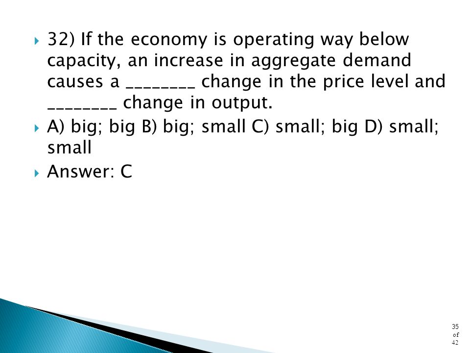 32) If the economy is operating way below capacity, an increase in aggregate demand causes a ________ change in the price level and ________ change in output.