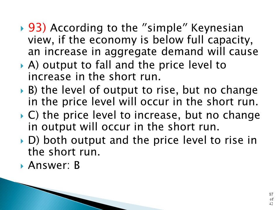 93) According to the ʺsimpleʺ Keynesian view, if the economy is below full capacity, an increase in aggregate demand will cause