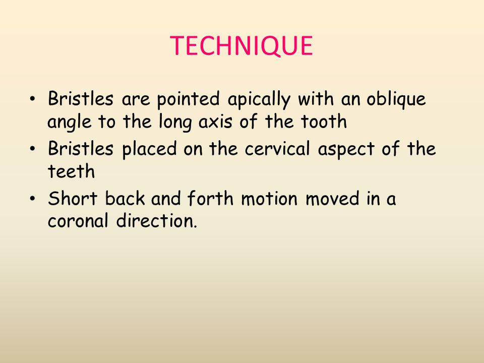 TECHNIQUE Bristles are pointed apically with an oblique angle to the long axis of the tooth. Bristles placed on the cervical aspect of the teeth.