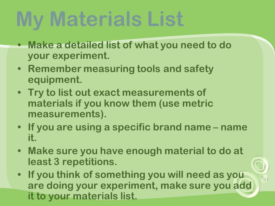 My Materials List Make a detailed list of what you need to do your experiment. Remember measuring tools and safety equipment.