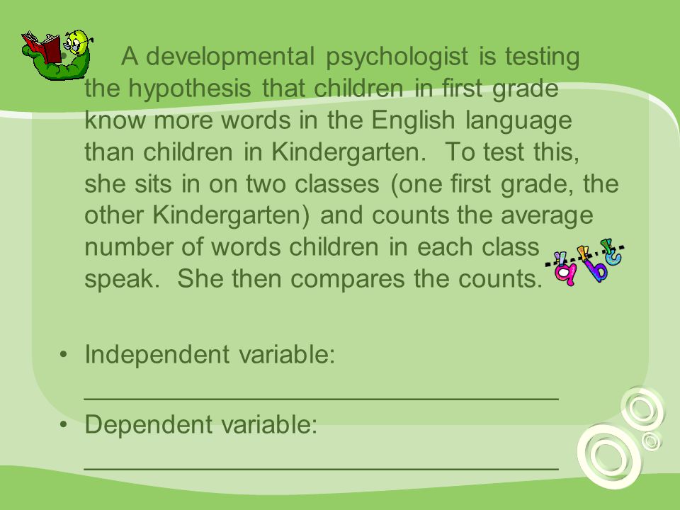 A developmental psychologist is testing the hypothesis that children in first grade know more words in the English language than children in Kindergarten. To test this, she sits in on two classes (one first grade, the other Kindergarten) and counts the average number of words children in each class speak. She then compares the counts.