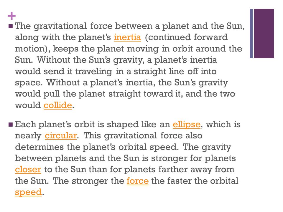 The gravitational force between a planet and the Sun, along with the planet’s inertia (continued forward motion), keeps the planet moving in orbit around the Sun. Without the Sun’s gravity, a planet’s inertia would send it traveling in a straight line off into space. Without a planet’s inertia, the Sun’s gravity would pull the planet straight toward it, and the two would collide.