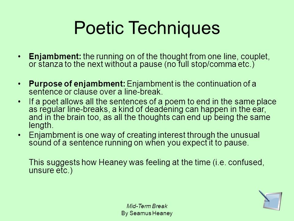 Poetic Techniques Enjambment: the running on of the thought from one line, couplet, or stanza to the next without a pause (no full stop/comma etc.)
