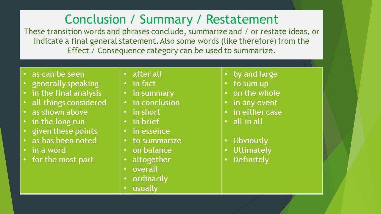 Conclusion / Summary / Restatement These transition words and phrases conclude, summarize and / or restate ideas, or indicate a final general statement. Also some words (like therefore) from the Effect / Consequence category can be used to summarize.