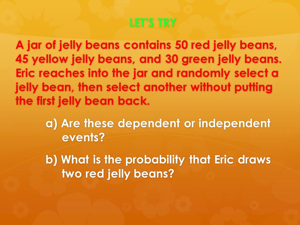 LET’S TRY A jar of jelly beans contains 50 red jelly beans, 45 yellow jelly beans, and 30 green jelly beans. Eric reaches into the jar and randomly select a jelly bean, then select another without putting the first jelly bean back. a) Are these dependent or independent events b) What is the probability that Eric draws two red jelly beans