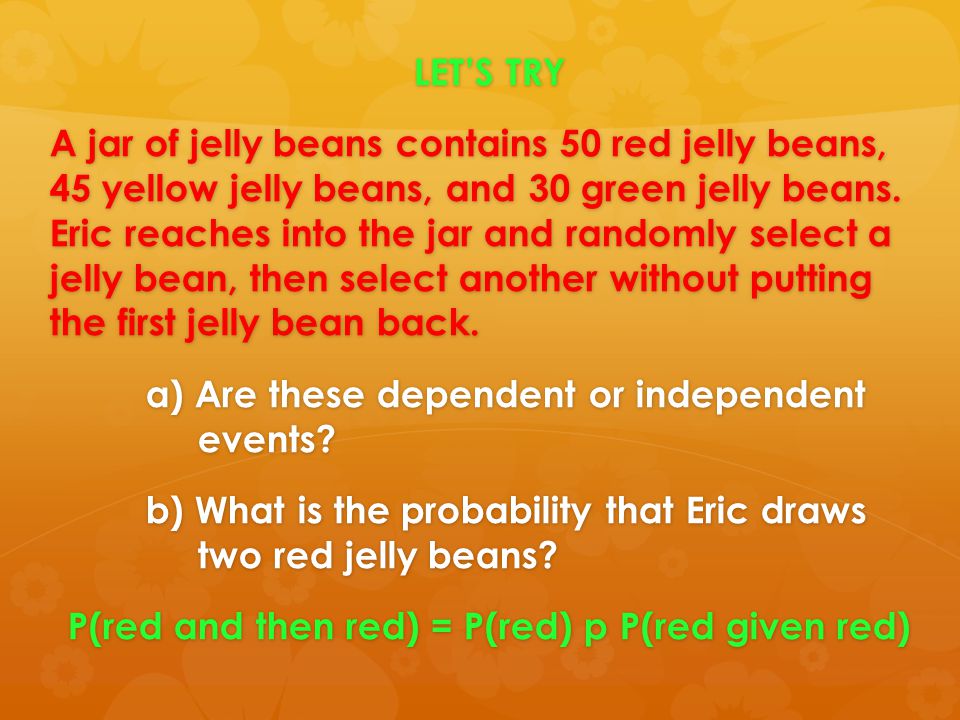 LET’S TRY A jar of jelly beans contains 50 red jelly beans, 45 yellow jelly beans, and 30 green jelly beans. Eric reaches into the jar and randomly select a jelly bean, then select another without putting the first jelly bean back. a) Are these dependent or independent events b) What is the probability that Eric draws two red jelly beans P(red and then red) = P(red) p P(red given red)
