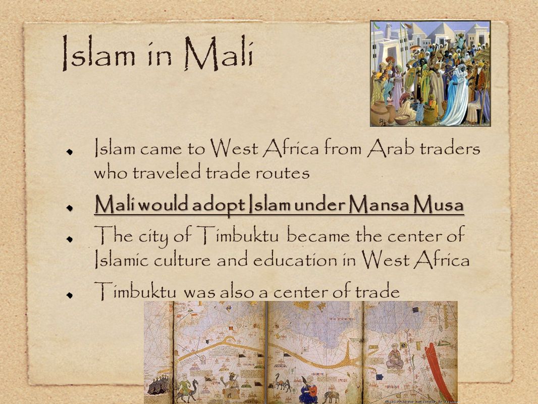 Islam in Mali Islam came to West Africa from Arab traders who traveled trade routes. Mali would adopt Islam under Mansa Musa.