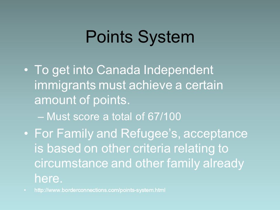 Points System To get into Canada Independent immigrants must achieve a certain amount of points. Must score a total of 67/100.