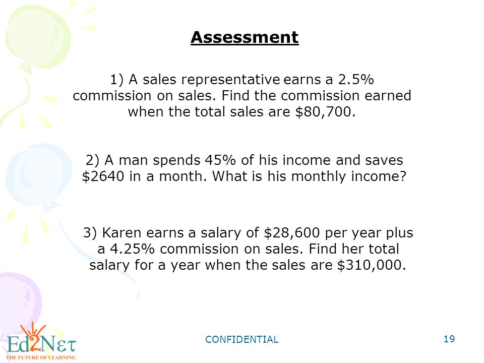 Assessment 1) A sales representative earns a 2.5% commission on sales. Find the commission earned when the total sales are $80,700.