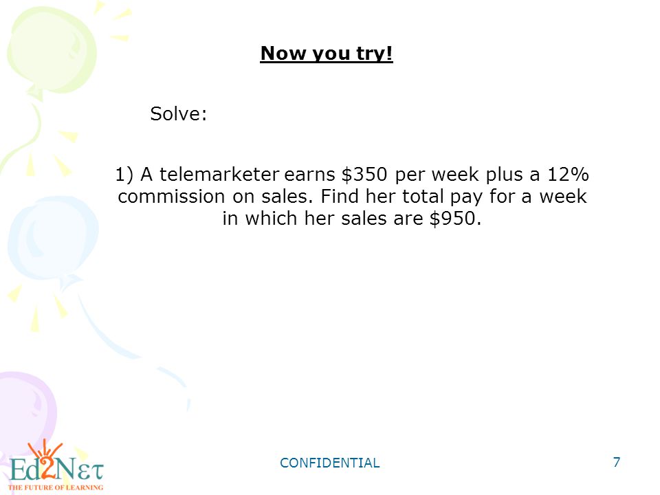 Now you try! Solve: 1) A telemarketer earns $350 per week plus a 12% commission on sales. Find her total pay for a week in which her sales are $950.