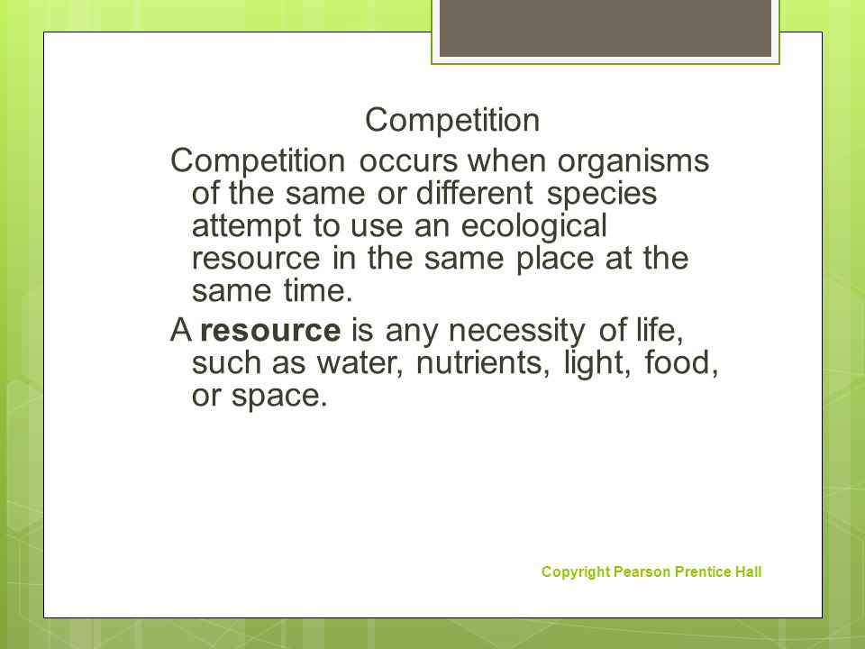 Competition Competition occurs when organisms of the same or different species attempt to use an ecological resource in the same place at the same time. A resource is any necessity of life, such as water, nutrients, light, food, or space.