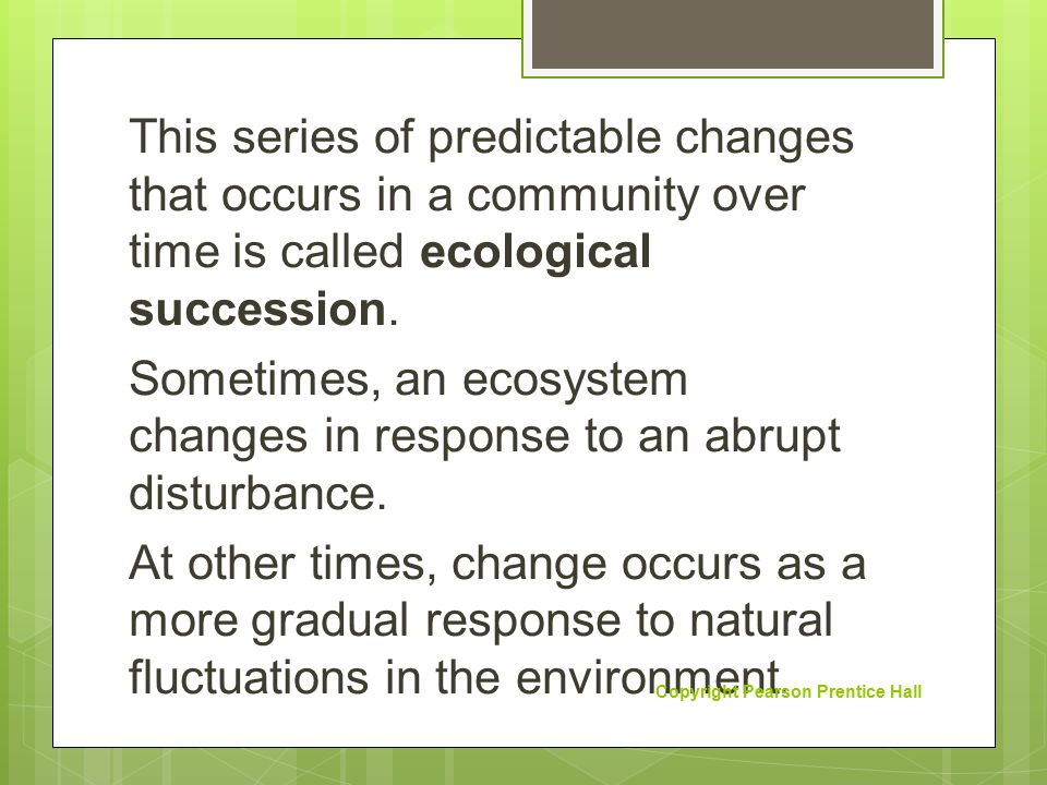 This series of predictable changes that occurs in a community over time is called ecological succession. Sometimes, an ecosystem changes in response to an abrupt disturbance. At other times, change occurs as a more gradual response to natural fluctuations in the environment.