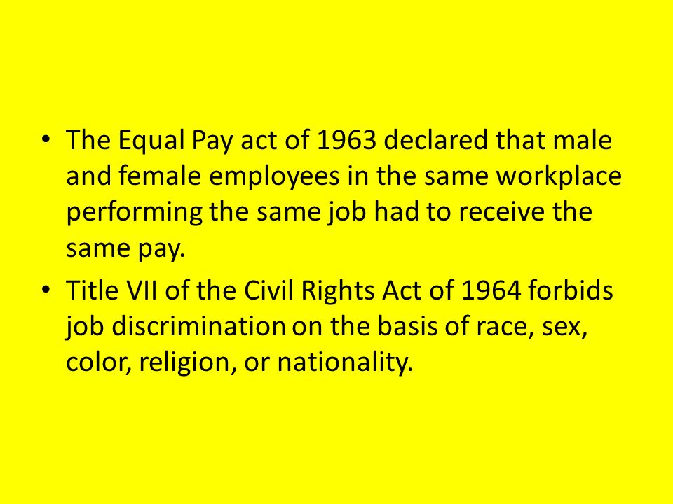 The Equal Pay act of 1963 declared that male and female employees in the same workplace performing the same job had to receive the same pay.