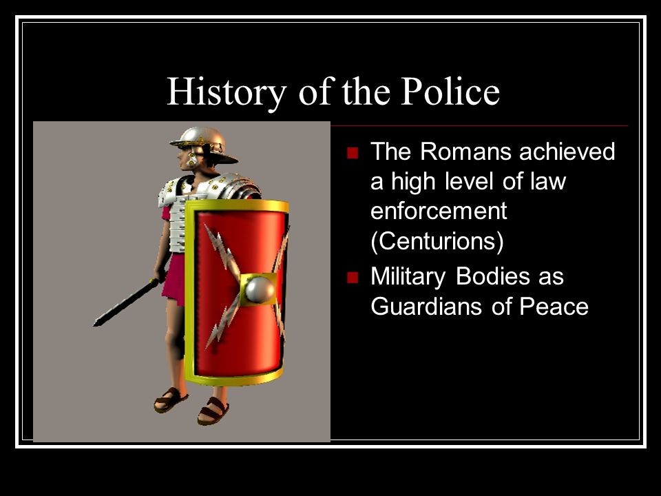 History of the Police The Romans achieved a high level of law enforcement (Centurions) Military Bodies as Guardians of Peace.