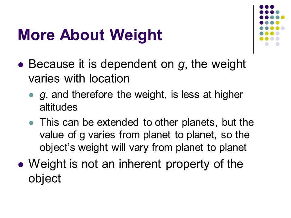 More About Weight Because it is dependent on g, the weight varies with location. g, and therefore the weight, is less at higher altitudes.