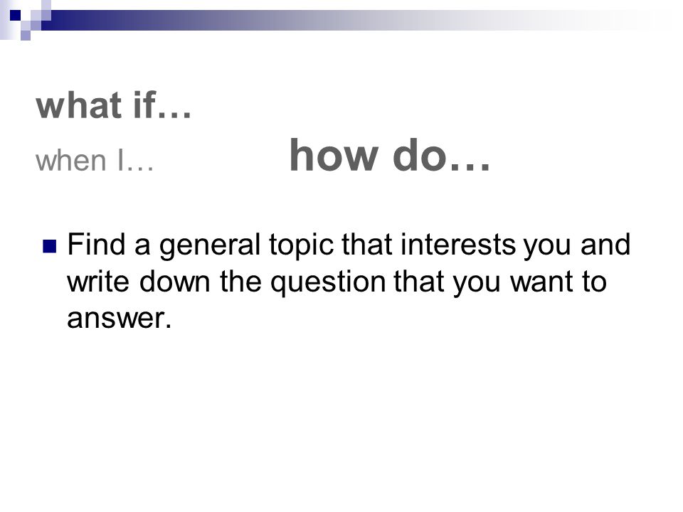what if… when I… how do… Find a general topic that interests you and write down the question that you want to answer.