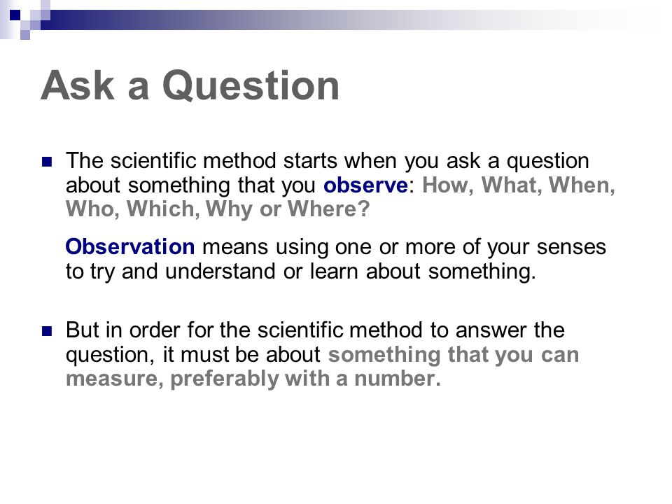 Ask a Question The scientific method starts when you ask a question about something that you observe: How, What, When, Who, Which, Why or Where
