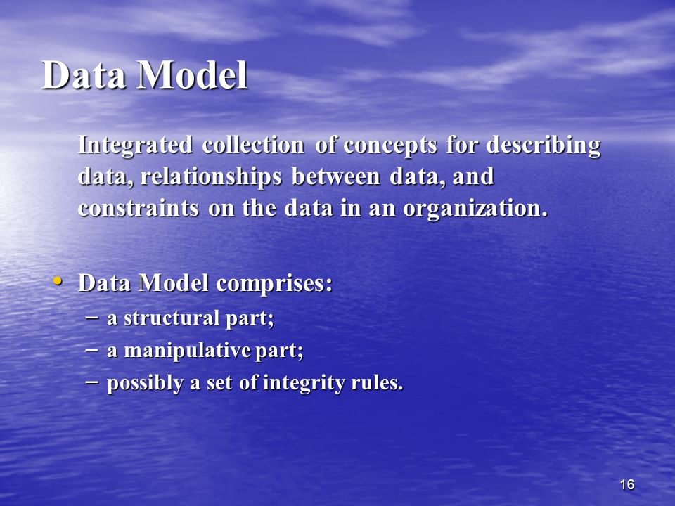 Data Model Integrated collection of concepts for describing data, relationships between data, and constraints on the data in an organization.