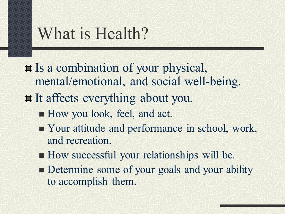 What is Health Is a combination of your physical, mental/emotional, and social well-being. It affects everything about you.