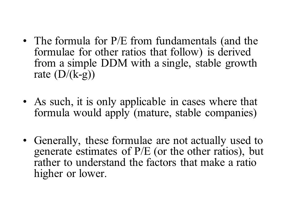 The formula for P/E from fundamentals (and the formulae for other ratios that follow) is derived from a simple DDM with a single, stable growth rate (D/(k-g))