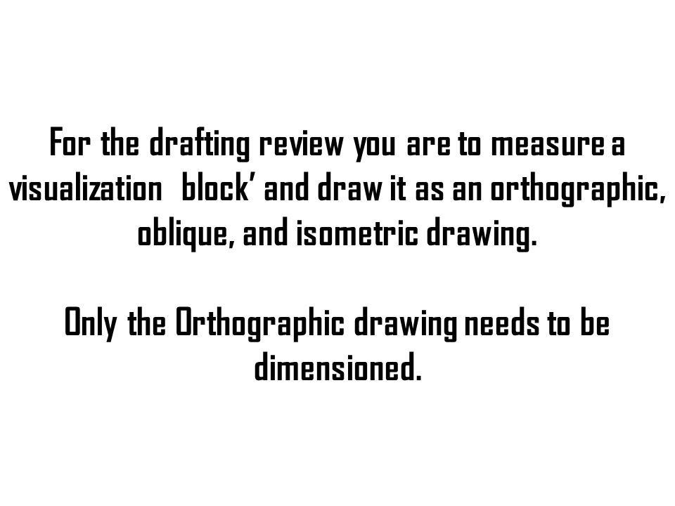 For the drafting review you are to measure a visualization block’ and draw it as an orthographic, oblique, and isometric drawing.