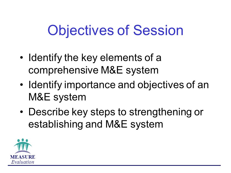 Objectives of Session Identify the key elements of a comprehensive M&E system. Identify importance and objectives of an M&E system.