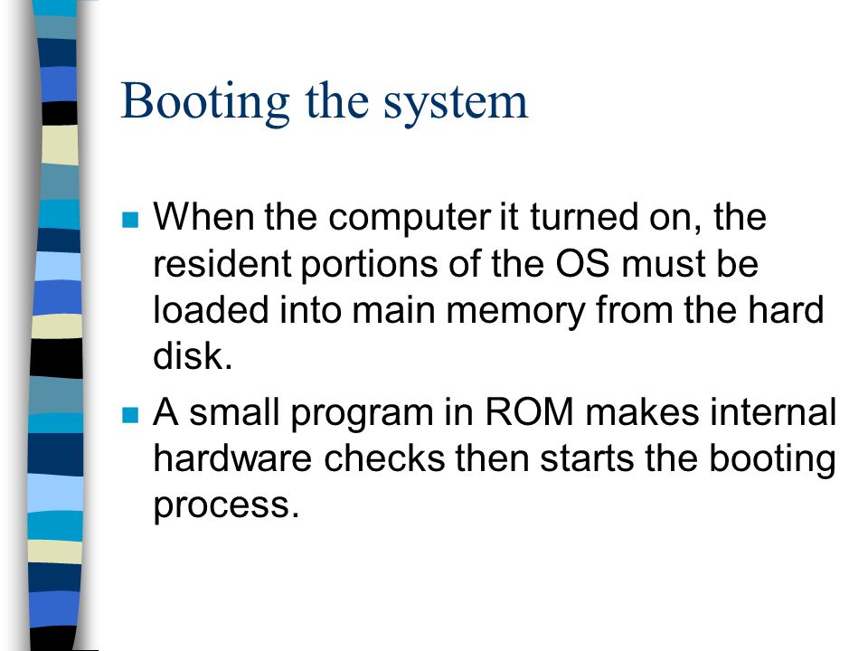 Booting the system When the computer it turned on, the resident portions of the OS must be loaded into main memory from the hard disk.