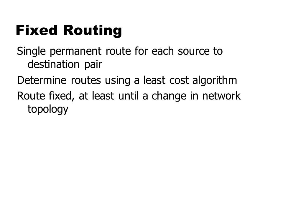 Fixed Routing Single permanent route for each source to destination pair. Determine routes using a least cost algorithm.